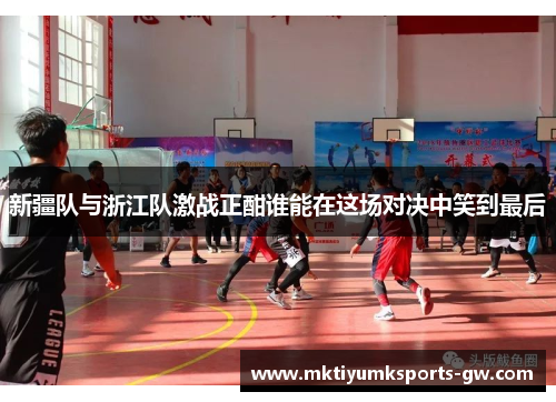 新疆队与浙江队激战正酣谁能在这场对决中笑到最后